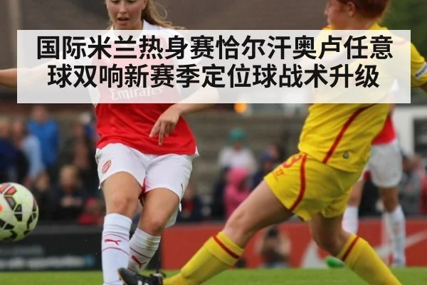 国际米兰热身赛恰尔汗奥卢任意球双响新赛季定位球战术升级
