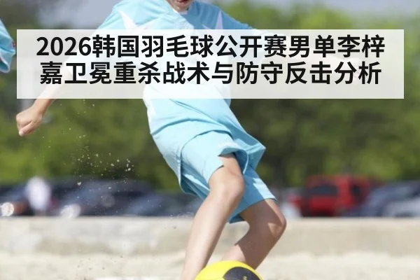 2026韩国羽毛球公开赛男单李梓嘉卫冕重杀战术与防守反击分析