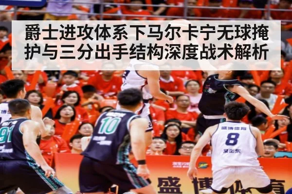 爵士进攻体系下马尔卡宁无球掩护与三分出手结构深度战术解析